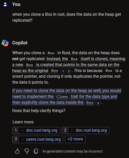 Sent by you: when you clone a Box in rust, does the data on the heap get replicated? - Sent by Copilot: When you clone a Box in Rust, the data on the heap does not get replicated. Instead, the Box itself is cloned, meaning a new Box is created that points to the same data on the heap as the original Box. This is because Box is a smart pointer, and cloning it only duplicates the pointer, not the data it points to.If you need to clone the data on the heap as well, you would need to implement the Clone trait for the data type and then explicitly clone the data inside the Box. Does that help clarify things?